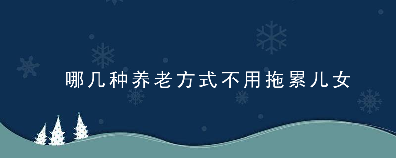 哪几种养老方式不用拖累儿女过来人告诉你3种养老方式