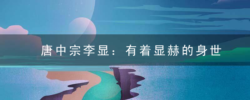 唐中宗李显：有着显赫的身世 父亲母亲儿子都是皇帝 一辈子生活在三个女人的手掌心里