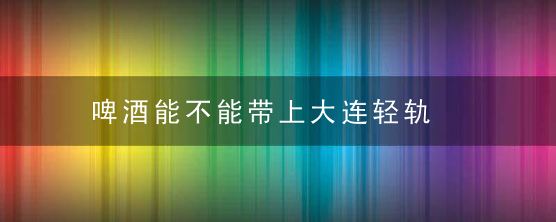 啤酒能不能带上大连轻轨