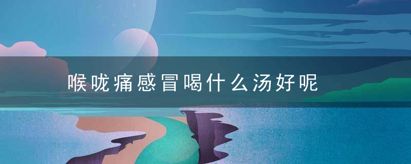 喉咙痛感冒喝什么汤好呢，喉咙痛感冒喝什么药好