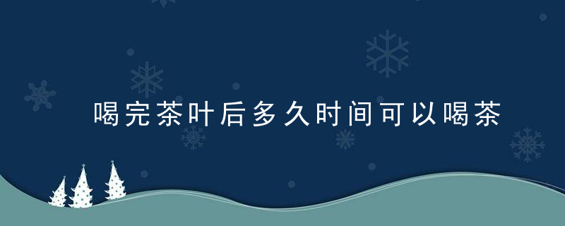 喝完茶叶后多久时间可以喝茶 喝完茶叶后多久可以再喝茶