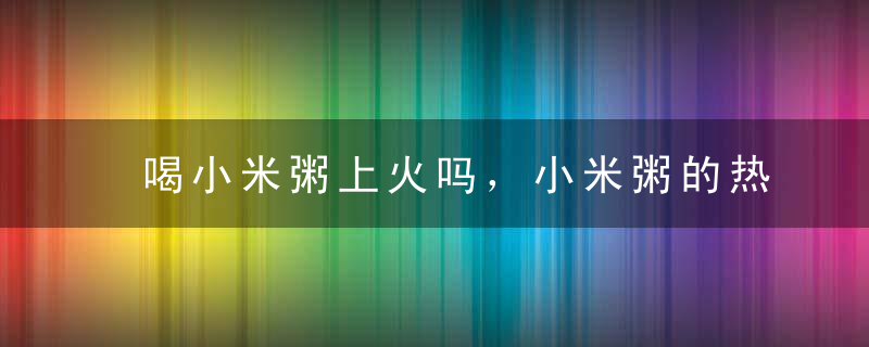 喝小米粥上火吗，小米粥的热含量，小米粥的营养价值有什么