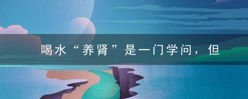 喝水“养肾”是一门学问，但要不注意这三点，喝再多也没用！