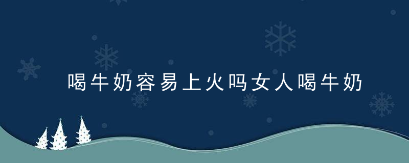 喝牛奶容易上火吗女人喝牛奶的注意事项