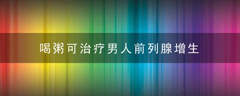 喝粥可治疗男人前列腺增生，什么粥对男人肾好