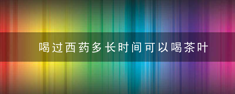 喝过西药多长时间可以喝茶叶水 喝过西药多久可以喝茶叶水