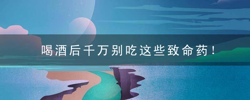 喝酒后千万别吃这些致命药！，喝酒后禁忌吃