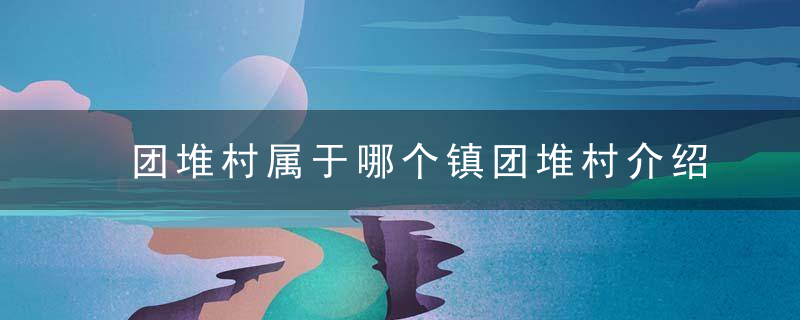 团堆村属于哪个镇团堆村介绍，大团镇有哪些村