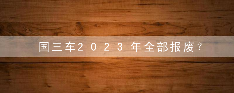 国三车2023年全部报废？国三货车2023年统一报废是真是假