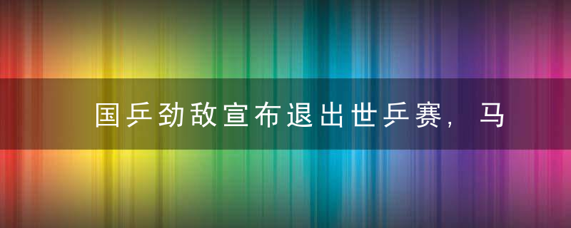 国乒劲敌宣布退出世乒赛,马龙樊振东少了难缠对手(樊振东晋级乒乓球男单决赛马龙)