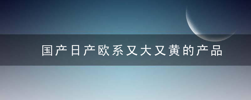 国产日产欧系又大又黄的产品值得一看吗？网友：想想！