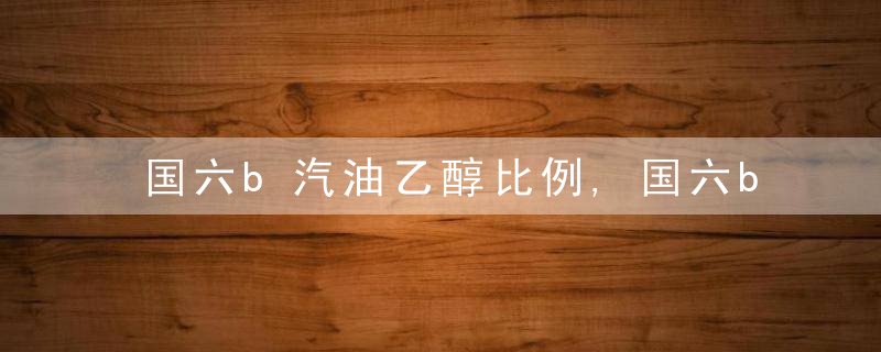 国六b汽油乙醇比例,国六b汽油是什么汽油?