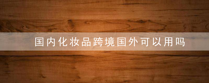 国内化妆品跨境国外可以用吗