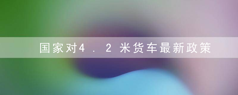 国家对4.2米货车最新政策（2021年4.2米蓝牌货车新政策是什么?）