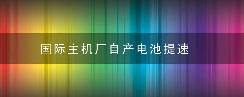 国际主机厂自产电池提速