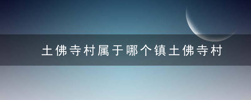 土佛寺村属于哪个镇土佛寺村介绍，土佛寺村属于哪个街道