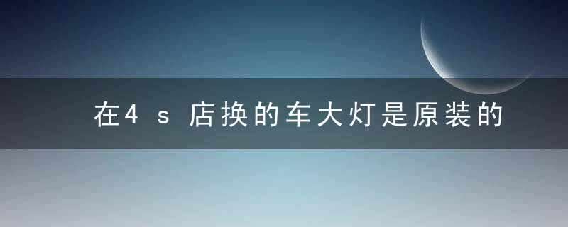 在4s店换的车大灯是原装的吗（去4s店换大灯是原车灯吗）