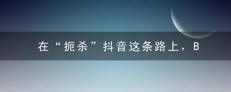 在“扼杀”抖音这条路上，BAT 这次终于统一了意见