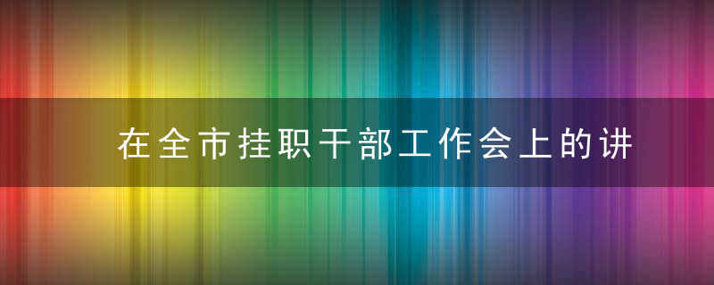 在全市挂职干部工作会上的讲话