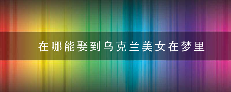 在哪能娶到乌克兰美女在梦里