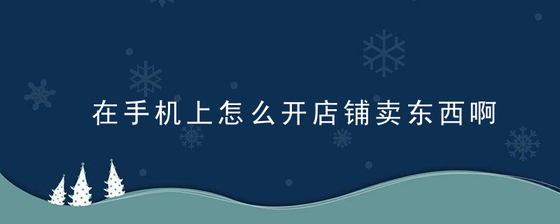 在手机上怎么开店铺卖东西啊 如何在手机上怎么开店铺卖东西