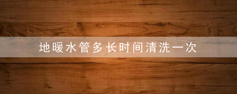 地暖水管多长时间清洗一次