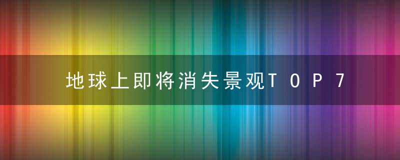 地球上即将消失景观TOP7，错过就是永远了