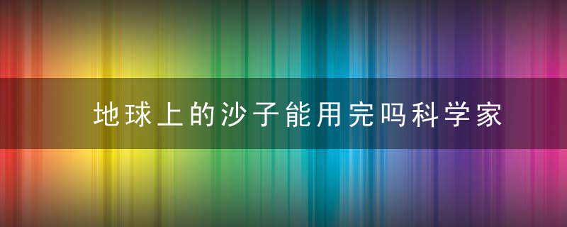 地球上的沙子能用完吗科学家开始测量了,近日最新