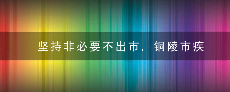 坚持非必要不出市,铜陵市疾控中心发布紧急提醒