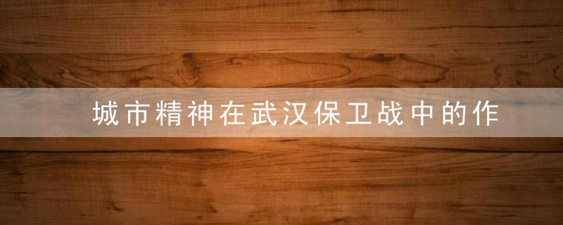 城市精神在武汉保卫战中的作用及启示（城市精神在武汉保卫战中的作用及启示）