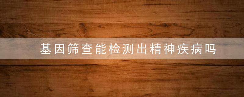 基因筛查能检测出精神疾病吗？