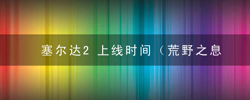 塞尔达2上线时间（荒野之息2跳票推迟至2023年）