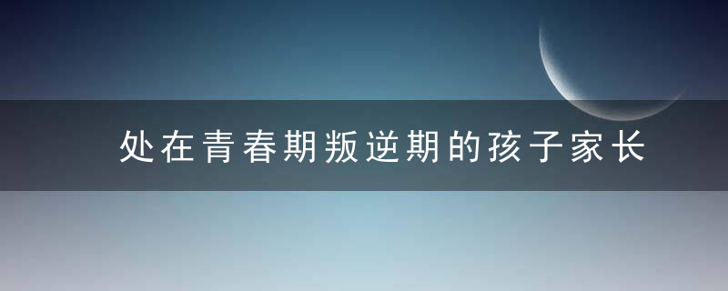 处在青春期叛逆期的孩子家长如何与其沟通