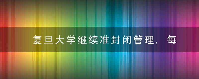 复旦大学继续准封闭管理,每天组织两成师生员工滚动核酸