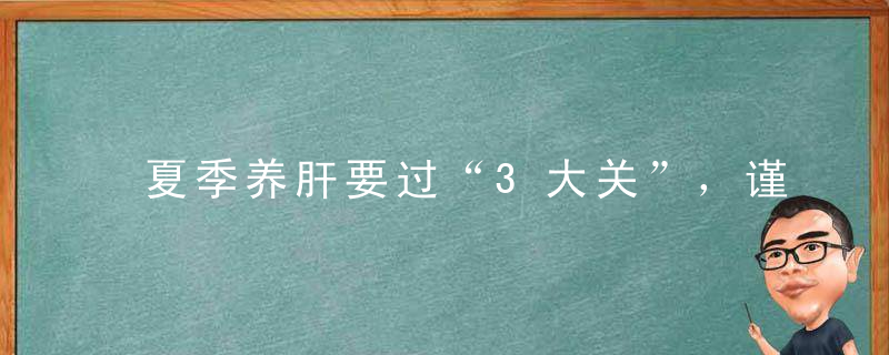 夏季养肝要过“3大关”，谨记“三个一”，让你的肝脏安然度夏！