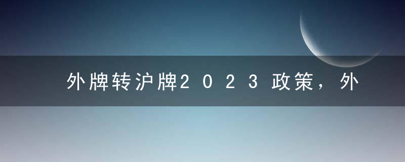 外牌转沪牌2023政策，外牌转沪牌必须2年内吗？