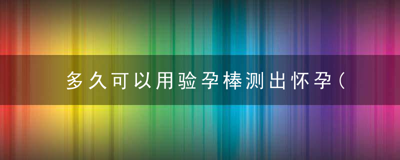 多久可以用验孕棒测出怀孕(关于怀孕多久能验孕棒测出)