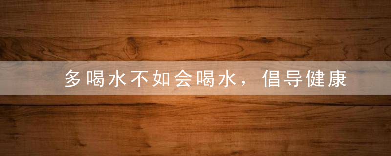 多喝水不如会喝水，倡导健康合理的喝水方式，多喝水不如喝对水请明示