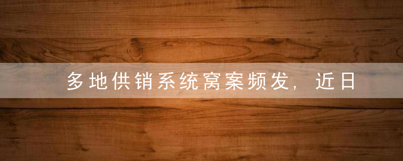 多地供销系统窝案频发,近日最新