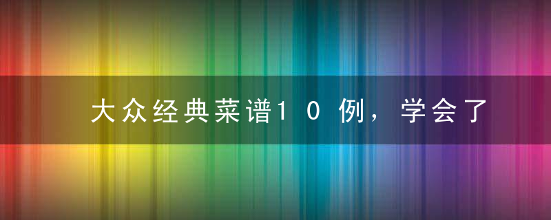 大众经典菜谱10例，学会了做给家人吃，收藏以后慢慢学吧