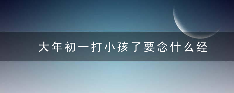 大年初一打小孩了要念什么经 需要注意什么