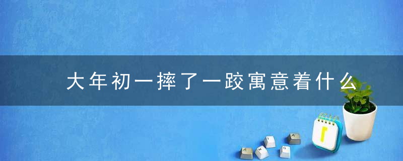 大年初一摔了一跤寓意着什么 祸中有福