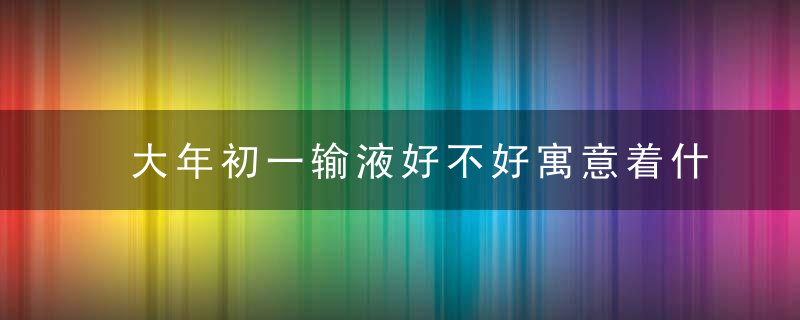 大年初一输液好不好寓意着什么，在今天要格外注意