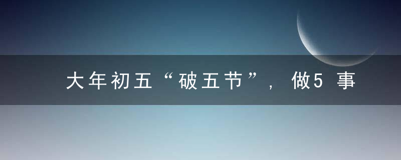 大年初五“破五节”,做5事忌3事,老传统不能忘,虎年