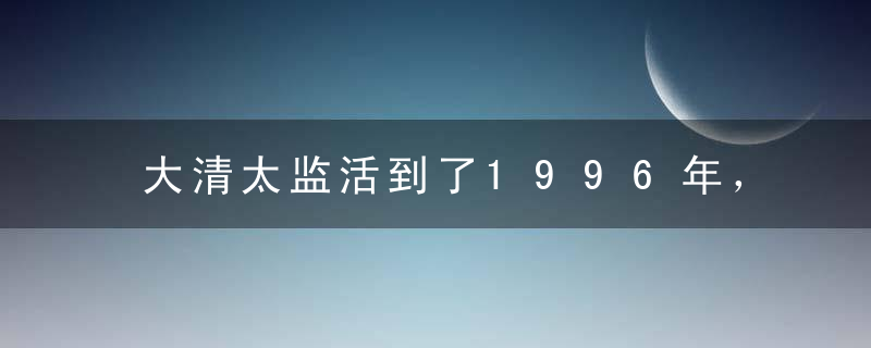 大清太监活到了1996年，成了一部活历史，很多大人物指名要见他