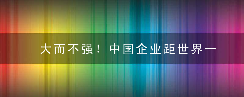 大而不强！中国企业距世界一流，还有多远