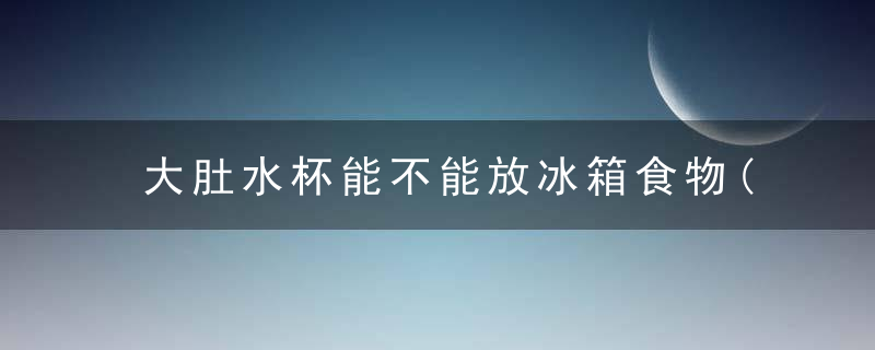 大肚水杯能不能放冰箱食物(大肚水杯能不能放冰箱食物加热)