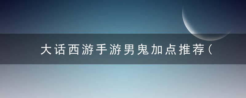 大话西游手游男鬼加点推荐(大话西游手游平民攻略)