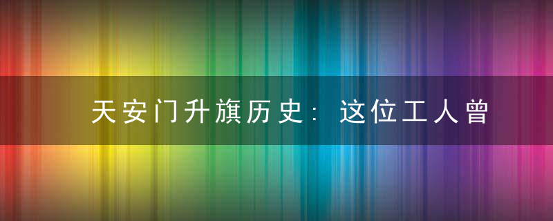 天安门升旗历史:这位工人曾负责升旗26年