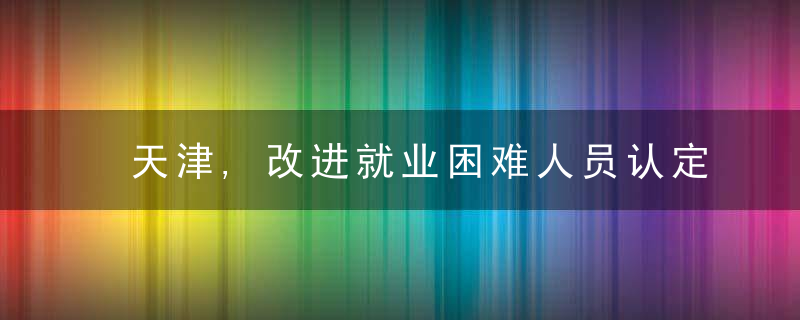天津,改进就业困难人员认定标准完善就业帮扶,近日最新